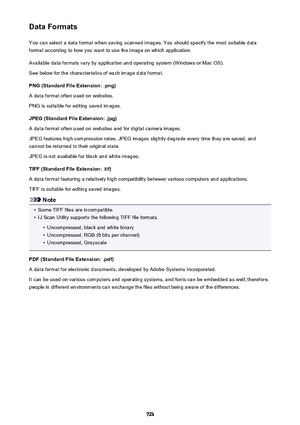 Page 723Data FormatsYou can select a data format when saving scanned images. You should specify the most suitable data
format according to how you want to use the image on which application.
Available data formats vary by application and operating system (Windows or Mac OS).
See below for the characteristics of each image data format.
PNG (Standard File Extension: .png)
A data format often used on websites.
PNG is suitable for editing saved images.
JPEG (Standard File Extension: .jpg)
A data format often used on...