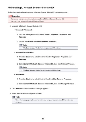 Page 728Uninstalling IJ Network Scanner Selector EXFollow the procedure below to uninstall IJ Network Scanner Selector EX from your computer.
Important
•
You cannot scan over a network after uninstalling IJ Network Scanner Selector EX.
•
Log into a user account with administrator privilege.
1.
Uninstall IJ Network Scanner Selector EX.
•
Windows 8.1/Windows 8:
1.
Click the  Settings charm >  Control Panel  > Programs  > Programs and
Features .
2.
Double-click  Canon IJ Network Scanner Selector EX .
Note
•
If the...