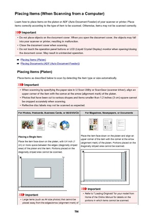Page 736Placing Items (When Scanning from a Computer)Learn how to place items on the platen or ADF (Auto Document Feeder) of your scanner or printer. Placeitems correctly according to the type of item to be scanned. Otherwise, items may not be scanned correctly.
Important
•
Do not place objects on the document cover. When you open the document cover, the objects may fallinto your scanner or printer, resulting in malfunction.
•
Close the document cover when scanning.
•
Do not touch the operation panel buttons or...