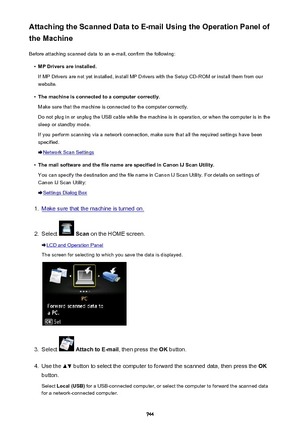 Page 744Attaching the Scanned Data to E-mail Using the Operation Panel of
the Machine
Before attaching scanned data to an e-mail, confirm the following:•
MP Drivers are installed.
If MP Drivers are not yet installed, install MP Drivers with the Setup CD-ROM or install them from our
website.
•
The machine is connected to a computer correctly.
Make sure that the machine is connected to the computer correctly.
Do not plug in or unplug the USB cable while the machine is in operation, or when the computer is in the...
