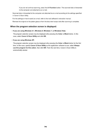 Page 746If you do not continue scanning, press the left Function button. The scanned data is forwarded
to the computer and attached to an e-mail.
Scanned data is forwarded to the computer and attached to an e-mail according to the settings specified in Canon IJ Scan Utility.
For the settings or how to send an e-mail, refer to the mail software's instruction manual.
Remove the original on the platen glass or from the document output slot after scanning is complete.
When the program selection screen is...