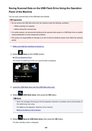 Page 747Saving Scanned Data on the USB Flash Drive Using the Operation
Panel of the Machine
You can save scanned data on the USB flash drive directly.
Important
•
Do not remove the USB flash drive from the machine under the following conditions:
•
While scanning is in progress
•
Before saving the scanned data
•
For safety reasons, we recommend backing up the scanned data saved on a USB flash drive to anothermedia periodically to avoid unexpected accidents.
•
We assume no responsibility for damage to or loss of...