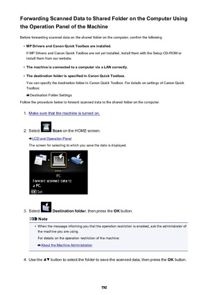 Page 750Forwarding Scanned Data to Shared Folder on the Computer Using
the Operation Panel of the Machine
Before forwarding scanned data on the shared folder on the computer, confirm the following:•
MP Drivers and Canon Quick Toolbox are installed.
If MP Drivers and Canon Quick Toolbox are not yet installed, install them with the Setup CD-ROM or install them from our website.
•
The machine is connected to a computer via a LAN correctly.
•
The destination folder is specified in Canon Quick Toolbox.
You can...