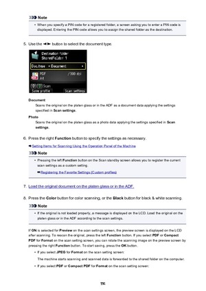 Page 751Note•
When you specify a PIN code for a registered folder, a screen asking you to enter a PIN code isdisplayed. Entering the PIN code allows you to assign the shared folder as the destination.
5.
Use the  button to select the document type.
Document Scans the original on the platen glass or in the ADF as a document data applying the settings
specified in  Scan settings .
Photo Scans the original on the platen glass as a photo data applying the settings specified in  Scan
settings .
6.
Press the right...