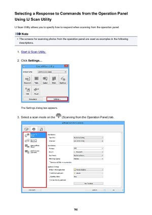 Page 761Selecting a Response to Commands from the Operation Panel
Using IJ Scan Utility
IJ Scan Utility allows you to specify how to respond when scanning from the operation panel.
Note
•
The screens for scanning photos from the operation panel are used as examples in the followingdescriptions.
1.
Start IJ Scan Utility.
2.
Click  Settings... .
The Settings dialog box appears.
3.
Select a scan mode on the  (Scanning from the Operation Panel) tab.
761 
