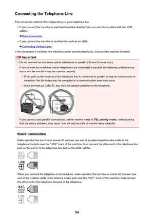 Page 766Connecting the Telephone LineThe connection method differs depending on your telephone line.•
If you connect the machine to wall telephone line directly/If you connect the machine with the xDSLsplitter:
Basic Connection
•
If you connect the machine to another line such as an xDSL:
Connecting Various Lines
If the connection is incorrect, the machine cannot send/receive faxes. Connect the machine correctly.
Important
•
Do not connect fax machines and/or telephones in parallel (US and Canada only). If two...