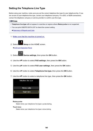 Page 769Setting the Telephone Line TypeBefore using your machine, make sure you set the correct telephone line type for your telephone line. If you
are unsure of your telephone line type, contact your telephone company. For xDSL or ISDN connections,
contact the telephone company or service provider to confirm your line type.
Note
•
Telephone line type  will not appear in countries or regions where  Rotary pulse is not supported.
•
You can print USER'S DATA LIST to check the current setting.
Summary of...