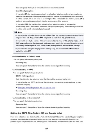 Page 772You can specify the length of time until automatic reception is started.◦
User-friendly reception
If you select  ON, the machine automatically switches from telephone calling to fax reception by
detecting the fax signal (CNG signal) when you lift the handset of the telephone or the answering
machine answers. When you have an answering machine connected to the machine, select  ON to
switch to fax reception automatically after the answering machine answers.
If you select  OFF, the machine does not switch...
