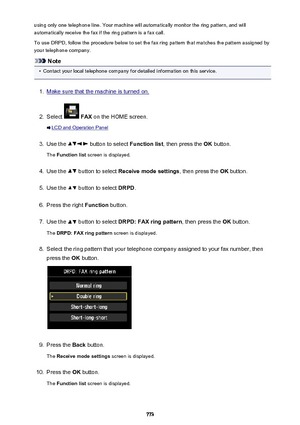 Page 773using only one telephone line. Your machine will automatically monitor the ring pattern, and willautomatically receive the fax if the ring pattern is a fax call.
To use DRPD, follow the procedure below to set the fax ring pattern that matches the pattern assigned by your telephone company.
Note
•
Contact your local telephone company for detailed information on this service.
1.
Make sure that the machine is turned on.
2.
Select   FAX  on the HOME screen.
LCD and Operation Panel
3.
Use the  button to...