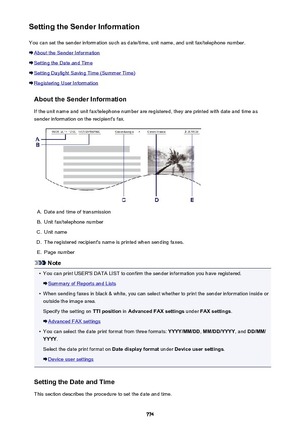 Page 774Setting the Sender InformationYou can set the sender information such as date/time, unit name, and unit fax/telephone number.
About the Sender Information
Setting the Date and Time
Setting Daylight Saving Time (Summer Time)
Registering User Information
About the Sender InformationIf the unit name and unit fax/telephone number are registered, they are printed with date and time as
sender information on the recipient's fax.
A.
Date and time of transmission
B.
Unit fax/telephone number
C.
Unit name
D....