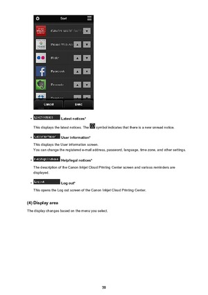 Page 79•
 Latest notices*
This displays the latest notices. The 
 symbol indicates that there is a new unread notice.
•
 User information*
This displays the User information screen.
You can change the registered e-mail address, password, language, time zone, and other settings.
•
 Help/legal notices*
The description of the Canon Inkjet Cloud Printing Center screen and various reminders are displayed.
•
 Log out*
This opens the Log out screen of the Canon Inkjet Cloud Printing Center.
(4) Display area The...