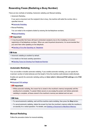 Page 784Resending Faxes (Redialing a Busy Number)There are two methods of redialing: Automatic redialing and Manual redialing.•
Automatic Redialing
If you send a document and the recipient's line is busy, the machine will redial the number after a
specified interval.
Automatic Redialing
•
Manual Redialing
You can redial to the recipients dialed by entering the fax/telephone numbers.
Manual Redialing
Important
•
It may be possible that faxes will reach unintended recipients due to the misdialing or incorrect...