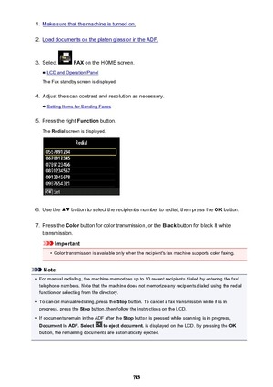 Page 7851.Make sure that the machine is turned on.2.
Load documents on the platen glass or in the ADF.
3.
Select  FAX  on the HOME screen.
LCD and Operation Panel
The Fax standby screen is displayed.
4.
Adjust the scan contrast and resolution as necessary.
Setting Items for Sending Faxes
5.
Press the right  Function button.
The  Redial  screen is displayed.
6.
Use the  button to select the recipient's number to redial, then press the  OK button.
7.
Press the  Color button for color transmission, or the...