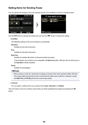 Page 786Setting Items for Sending FaxesYou can specify the settings of the scan contrast and the scan resolution on the Fax standby screen.
Use the  button to change the setting item and use the  button to change the setting.
•
ScanRes.
The following settings of the scan resolution are selectable. Standard Suitable for text-only documents.
Fine Suitable for fine-print documents.
Extra fine Suitable for detailed illustration or fine-print quality documents.
If the recipient's fax machine is not compatible...