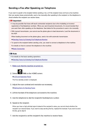 Page 788Sending a Fax after Speaking on TelephoneIf you want to speak to the recipient before sending a fax, or if the recipient does not have a fax machinethat can receive faxes automatically, send a fax manually after speaking to the recipient on the telephone to
check whether the recipient can receive faxes.
Important
•
It may be possible that faxes will reach unintended recipients due to the misdialing or incorrect registration of fax/telephone numbers. When you send important documents, it is recommended...