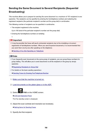 Page 792Sending the Same Document to Several Recipients (Sequential
Broadcasting)
This machine allows you to prepare for sending the same document to a maximum of 101 recipients in oneoperation. The recipients can be specified by entering the fax/telephone numbers and selecting the
registered recipients (the particular recipient's number and the group dial) in combination.
The following number of recipients can be specified in combination.•
The recipient registered to the machine:
Up to 100 (total of the...