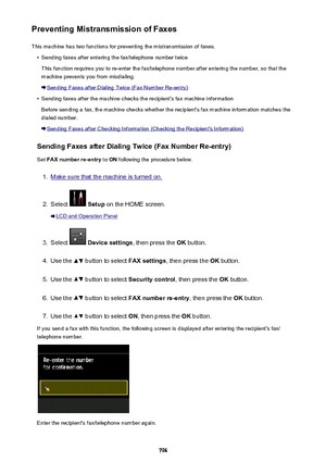 Page 796Preventing Mistransmission of FaxesThis machine has two functions for preventing the mistransmission of faxes.•
Sending faxes after entering the fax/telephone number twice
This function requires you to re-enter the fax/telephone number after entering the number, so that the
machine prevents you from misdialing.
Sending Faxes after Dialing Twice (Fax Number Re-entry)
•
Sending faxes after the machine checks the recipient's fax machine information
Before sending a fax, the machine checks whether the...