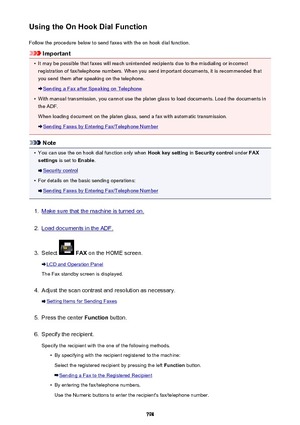 Page 798Using the On Hook Dial FunctionFollow the procedure below to send faxes with the on hook dial function.
Important
•
It may be possible that faxes will reach unintended recipients due to the misdialing or incorrectregistration of fax/telephone numbers. When you send important documents, it is recommended that
you send them after speaking on the telephone.
Sending a Fax after Speaking on Telephone
•
With manual transmission, you cannot use the platen glass to load documents. Load the documents in
the ADF....