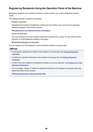 Page 801Registering Recipients Using the Operation Panel of the MachineRegistering recipients in the machine's directory in advance allows you to dial fax/telephone numberssimply.
The following methods to register are available:•
Recipient registration
Registering the recipient's fax/telephone number and name allows you to send a fax by selecting a
registered recipient in the machine directory.
Registering the Fax/Telephone Number of Recipients
•
Group dial registration
You can combine two or more...