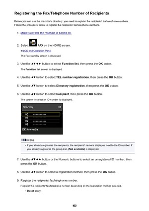 Page 802Registering the Fax/Telephone Number of RecipientsBefore you can use the machine's directory, you need to register the recipients' fax/telephone numbers.Follow the procedure below to register the recipients' fax/telephone numbers.1.
Make sure that the machine is turned on.
2.
Select   FAX  on the HOME screen.
LCD and Operation Panel
The Fax standby screen is displayed.
3.
Use the  button to select  Function list, then press the  OK button.
The  Function list  screen is displayed.
4.
Use the...
