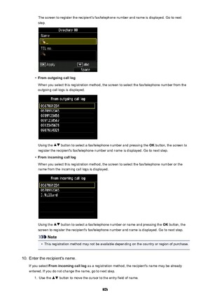 Page 803The screen to register the recipient's fax/telephone number and name is displayed. Go to nextstep.•
From outgoing call log
When you select this registration method, the screen to select the fax/telephone number from the
outgoing call logs is displayed.
Using the  button to select a fax/telephone number and pressing the  OK button, the screen to
register the recipient's fax/telephone number and name is displayed. Go to next step.
•
From incoming call log
When you select this registration method,...