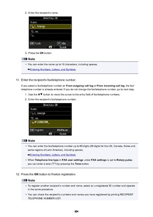 Page 8042.Enter the recipient's name.3.
Press the OK button.
Note
•
You can enter the name up to 16 characters, including spaces.
Entering Numbers, Letters, and Symbols
11.
Enter the recipient's fax/telephone number.
If you select a fax/telephone number on  From outgoing call log or From incoming call log , the fax/
telephone number is already entered. If you do not change the fax/telephone number, go to next step.
1.
Use the  button to move the cursor to the entry field of fax/telephone numbers.
2....