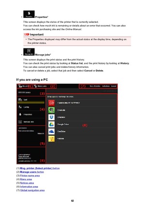 Page 82•
 Properties*
This screen displays the status of the printer that is currently selected. You can check how much ink is remaining or details about an error that occurred. You can also
access the ink purchasing site and the  Online Manual.
Important
•
The Properties displayed may differ from the actual status at the display time, depending on
the printer status.
•
 Manage jobs*
This screen displays the print status and the print history.
You can check the print status by looking at  Status list, and the...