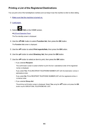 Page 811Printing a List of the Registered DestinationsYou can print a list of the fax/telephone numbers and can keep it near the machine to refer to when dialing.1.
Make sure that the machine is turned on.
2.
Load paper.
3.
Select   FAX  on the HOME screen.
LCD and Operation Panel
The Fax standby screen is displayed.
4.
Use the  button to select  Function list, then press the  OK button.
The  Function list  screen is displayed.
5.
Use the  button to select  Print reports/lists , then press the OK button.
6.
Use...