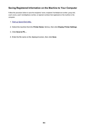 Page 816Saving Registered Information on the Machine to Your ComputerFollow the procedure below to save the recipients' name, recipients' fax/telephone number, group dial,
user's name, user's fax/telephone number, or rejected numbers that registered on the machine to the
computer.1.
Start up Speed Dial Utility.
2.
Select the machine from the  Printer Name: list box, then click  Display Printer Settings .
3.
Click Save to PC... .
4.
Enter the file name on the displayed screen, then click  Save.
816 