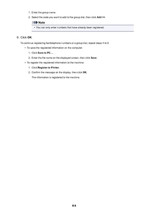 Page 8181.Enter the group name.2.
Select the code you want to add to the group dial, then click Add >>.
Note
•
You can only enter numbers that have already been registered.
6.
Click OK.
To continue registering fax/telephone numbers or a group dial, repeat steps 4 to 6.
•
To save the registered information on the computer.
1.
Click  Save to PC... .
2.
Enter the file name on the displayed screen, then click  Save.
•
To register the registered information to the machine:
1.
Click  Register to Printer .
2.
Confirm...