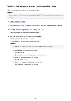 Page 821Deleting a Fax/telephone Number Using Speed Dial UtilityFollow the procedure below to delete fax/telephone numbers.
Note
•
Before you delete fax/telephone numbers using Speed Dial Utility, make sure that no fax operations are
in progress.
1.
Start up Speed Dial Utility.
2.
Select the machine from the  Printer Name: list box, then click  Display Printer Settings .
3.
Click TEL Number Registration  from Setting Item List: .
The list of registered fax/telephone numbers is displayed.
4.
Select a code to...