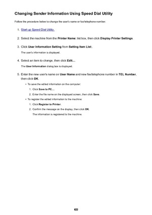 Page 822Changing Sender Information Using Speed Dial UtilityFollow the procedure below to change the user's name or fax/telephone number.1.
Start up Speed Dial Utility.
2.
Select the machine from the  Printer Name: list box, then click  Display Printer Settings .
3.
Click User Information Setting  from Setting Item List: .
The user's information is displayed.
4.
Select an item to change, then click  Edit....
The  User Information  dialog box is displayed.
5.
Enter the new user's name on  User Name...