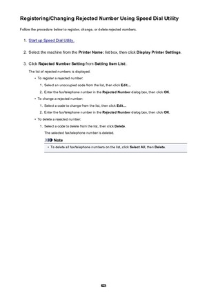 Page 823Registering/Changing Rejected Number Using Speed Dial UtilityFollow the procedure below to register, change, or delete rejected numbers.1.
Start up Speed Dial Utility.
2.
Select the machine from the  Printer Name: list box, then click  Display Printer Settings .
3.
Click Rejected Number Setting  from Setting Item List: .
The list of rejected numbers is displayed.
•
To register a rejected number:
1.
Select an unoccupied code from the list, then click  Edit....
2.
Enter the fax/telephone number in the...