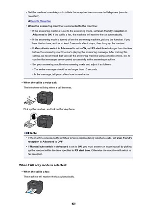 Page 829•Set the machine to enable you to initiate fax reception from a connected telephone (remotereception).
Remote Reception
•
When the answering machine is connected to the machine:
•
If the answering machine is set to the answering mode, set  User-friendly reception in
Advanced  to ON . If the call is a fax, the machine will receive the fax automatically.
•
If the answering mode is turned off on the answering machine, pick up the handset. If you
hear the fax tone, wait for at least 5 seconds after it stops,...