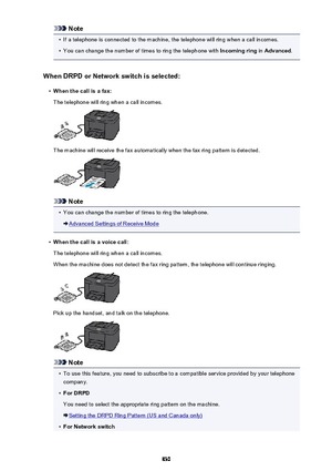 Page 830Note•
If a telephone is connected to the machine, the telephone will ring when a call incomes.
•
You can change the number of times to ring the telephone with Incoming ring in Advanced .
When DRPD or Network switch is selected:
•
When the call is a fax:
The telephone will ring when a call incomes.
The machine will receive the fax automatically when the fax ring pattern is detected.
Note
•
You can change the number of times to ring the telephone.
Advanced Settings of Receive Mode
•
When the call is a...