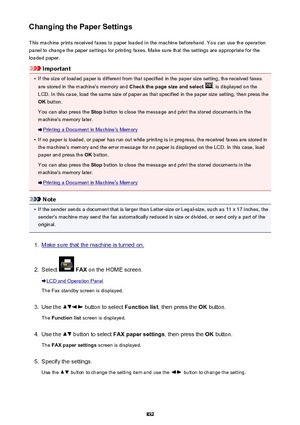 Page 832Changing the Paper SettingsThis machine prints received faxes to paper loaded in the machine beforehand. You can use the operationpanel to change the paper settings for printing faxes. Make sure that the settings are appropriate for the
loaded paper.
Important
•
If the size of loaded paper is different from that specified in the paper size setting, the received faxes
are stored in the machine's memory and  Check the page size and select 
. is displayed on the
LCD. In this case, load the same size of...