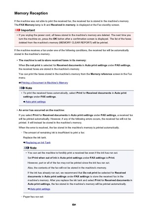 Page 834Memory ReceptionIf the machine was not able to print the received fax, the received fax is stored in the machine's memory.The  FAX Memory  lamp is lit and  Received in memory.  is displayed at the Fax standby screen.
Important
•
If you unplug the power cord, all faxes stored in the machine's memory are deleted. The next time you
turn the machine on, press the  OK button after a confirmation screen is displayed. The list of the faxes
deleted from the machine's memory (MEMORY CLEAR REPORT) will...