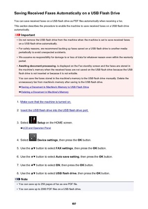 Page 837Saving Received Faxes Automatically on a USB Flash DriveYou can save received faxes on a USB flash drive as PDF files automatically when receiving a fax.
This section describes the procedure to enable the machine to save received faxes on a USB flash drive
automatically.
Important
•
Do not remove the USB flash drive from the machine when the machine is set to save received faxes on a USB flash drive automatically.
•
For safety reasons, we recommend backing up faxes saved on a USB flash drive to another...