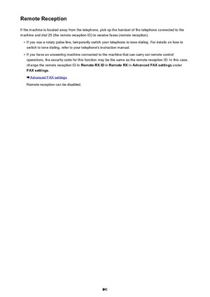 Page 841Remote ReceptionIf the machine is located away from the telephone, pick up the handset of the telephone connected to the
machine and dial 25 (the remote reception ID) to receive faxes (remote reception).•
If you use a rotary pulse line, temporarily switch your telephone to tone dialing. For details on how to switch to tone dialing, refer to your telephone's instruction manual.
•
If you have an answering machine connected to the machine that can carry out remote controloperations, the security code...