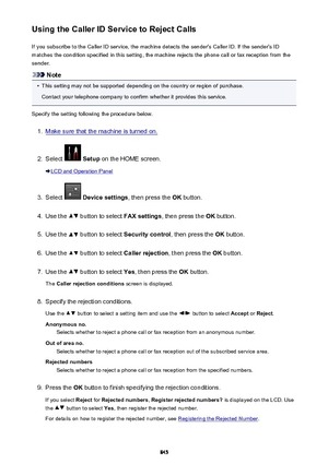 Page 845Using the Caller ID Service to Reject CallsIf you subscribe to the Caller ID service, the machine detects the sender's Caller ID. If the sender's IDmatches the condition specified in this setting, the machine rejects the phone call or fax reception from the
sender.
Note
•
This setting may not be supported depending on the country or region of purchase.
Contact your telephone company to confirm whether it provides this service.
Specify the setting following the procedure below.
1.
Make sure that...