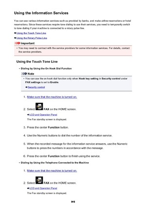 Page 848Using the Information ServicesYou can use various information services such as provided by banks, and make airline reservations or hotel
reservations. Since these services require tone dialing to use their services, you need to temporarily switch
to tone dialing if your machine is connected to a rotary pulse line.
Using the Touch Tone Line
Using the Rotary Pulse Line
Important
•
You may need to contract with the service providers for some information services. For details, contact the service providers....