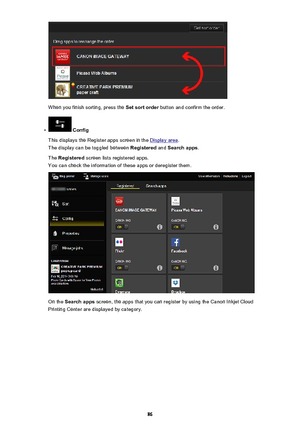 Page 86When you finish sorting, press the Set sort order button and confirm the order.
•
 Config
This displays the Register apps screen in the 
Display area .
The display can be toggled between  Registered and Search apps .
The  Registered  screen lists registered apps.
You can check the information of these apps or deregister them.
On the  Search apps  screen, the apps that you can register by using the Canon Inkjet Cloud
Printing Center are displayed by category.
86 