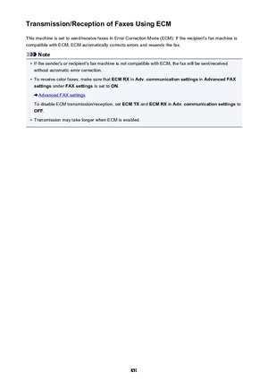 Page 851Transmission/Reception of Faxes Using ECMThis machine is set to send/receive faxes in Error Correction Mode (ECM). If the recipient's fax machine iscompatible with ECM, ECM automatically corrects errors and resends the fax.
Note
•
If the sender's or recipient's fax machine is not compatible with ECM, the fax will be sent/received
without automatic error correction.
•
To receive color faxes, make sure that  ECM RX in Adv. communication settings  in Advanced FAX
settings  under FAX settings  is...