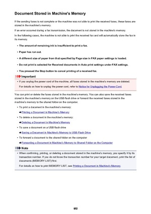 Page 852Document Stored in Machine's MemoryIf the sending faxes is not complete or the machine was not able to print the received faxes, these faxes arestored in the machine's memory.
If an error occurred during a fax transmission, the document is not stored in the machine's memory. In the following cases, the machine is not able to print the received fax and will automatically store the fax inits memory.•
The amount of remaining ink is insufficient to print a fax.
•
Paper has run out.
•
A different...