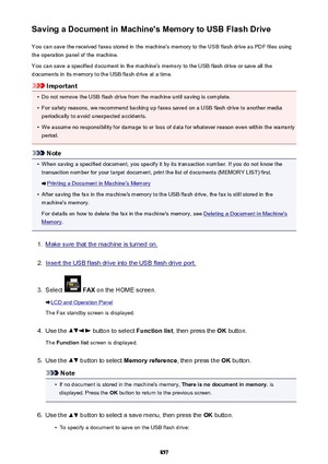 Page 857Saving a Document in Machine's Memory to USB Flash DriveYou can save the received faxes stored in the machine's memory to the USB flash drive as PDF files using
the operation panel of the machine.
You can save a specified document in the machine's memory to the USB flash drive or save all the
documents in its memory to the USB flash drive at a time.
Important
•
Do not remove the USB flash drive from the machine until saving is complete.
•
For safety reasons, we recommend backing up faxes...