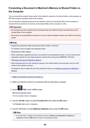 Page 860Forwarding a Document in Machine's Memory to Shared Folder on
the Computer
You can forward the received faxes stored in the machine's memory to the shared folder on the computer as
PDF files using the operation panel of the machine.
You can forward a specified document in the machine's memory to the shared folder on the computer or
forward all the documents in its memory to the shared folder on the computer at a time.
Important
•
Do not disconnect the machine with the computer when the...