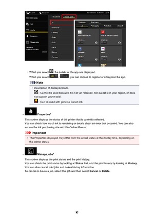 Page 87◦
When you select , the details of the app are displayed.
When you select 
 / , you can choose to register or unregister the app.
Note
•
Description of displayed icons
 : Cannot be used because it is not yet released, not available in your region, or does
not support your model.
 : Can be used with genuine Canon ink.
•
 Properties*
This screen displays the status of the printer that is currently selected. You can check how much ink is remaining or details about an error that occurred. You can also
access...