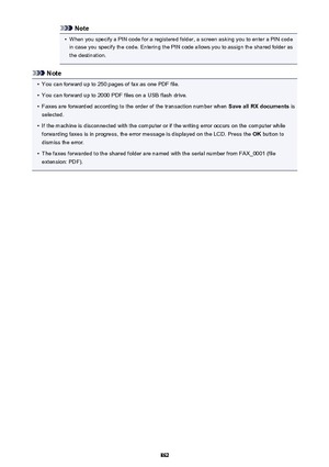 Page 862Note•
When you specify a PIN code for a registered folder, a screen asking you to enter a PIN code
in case you specify the code. Entering the PIN code allows you to assign the shared folder as
the destination.
Note
•
You can forward up to 250 pages of fax as one PDF file.
•
You can forward up to 2000 PDF files on a USB flash drive.
•
Faxes are forwarded according to the order of the transaction number when  Save all RX documents is
selected.
•
If the machine is disconnected with the computer or if the...