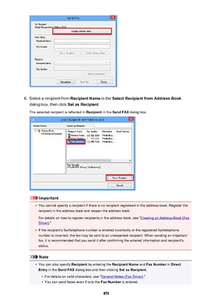 Page 8706.
Select a recipient from Recipient Name in the Select Recipient from Address Book
dialog box, then click  Set as Recipient.
The selected recipient is reflected in  Recipient in the Send FAX  dialog box.
Important
•
You cannot specify a recipient if there is no recipient registered in the address book. Register the
recipient in the address book and reopen the address book.
For details on how to register recipients in the address book, see "
Creating an Address Book (Fax
Driver) ."
•
If the...