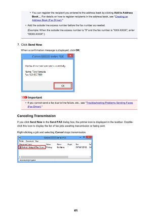 Page 871•You can register the recipient you entered to the address book by clicking Add to Address
Book... . For details on how to register recipients in the address book, see "
Creating an
Address Book (Fax Driver) ."
•
Add the outside line access number before the fax number as needed.
(Example: When the outside line access number is "0" and the fax number is "XXX-XXXX", enter
"0XXX-XXXX".)
7.
Click  Send Now .
When a confirmation message is displayed, click  OK.
Important
•
If...